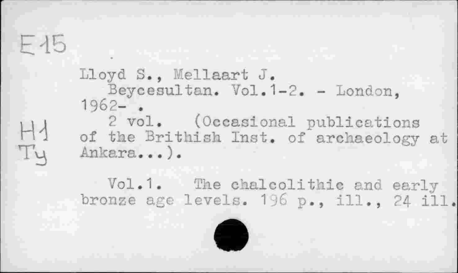 ﻿Є 45
Н4
Ту
Lloyd S., Mellaart J.
Beycesultan. Vol.1-2. - London, 1962- .
2 vol. (Occasional publications of the Brithish Inst, of archaeology at Ankara...).
Vol.1. The Chalcolithic and early bronze age levels. 196 p., ill., 24 i'll.